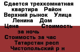 Сдается трехкомнатная квартира › Район ­ Верхний рынок › Улица ­ Ленина › Дом ­ 95 › Цена ­ 1 200 › Стоимость за ночь ­ 1 200 › Стоимость за час ­ 200 - Татарстан респ., Чистопольский р-н, Чистополь г. Недвижимость » Квартиры аренда посуточно   . Татарстан респ.,Чистопольский р-н
